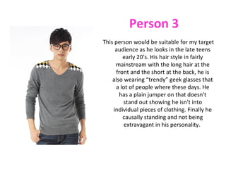 Person 3
This person would be suitable for my target
     audience as he looks in the late teens
        early 20’s. His hair style in fairly
     mainstream with the long hair at the
     front and the short at the back, he is
    also wearing “trendy” geek glasses that
     a lot of people where these days. He
       has a plain jumper on that doesn't
         stand out showing he isn't into
    individual pieces of clothing. Finally he
        causally standing and not being
         extravagant in his personality.
 