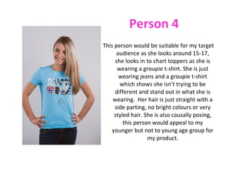 Person 4
This person would be suitable for my target
      audience as she looks around 15-17,
     she looks in to chart toppers as she is
      wearing a groupie t-shirt. She is just
       wearing jeans and a groupie t-shirt
       which shows she isn't trying to be
     different and stand out in what she is
    wearing. Her hair is just straight with a
     side parting, no bright colours or very
     styled hair. She is also causally posing,
         this person would appeal to my
    younger but not to young age group for
                   my product.
 