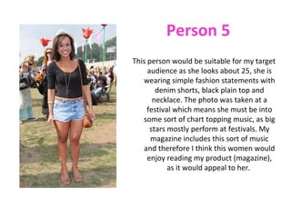 Person 5
This person would be suitable for my target
     audience as she looks about 25, she is
   wearing simple fashion statements with
        denim shorts, black plain top and
       necklace. The photo was taken at a
     festival which means she must be into
   some sort of chart topping music, as big
      stars mostly perform at festivals. My
      magazine includes this sort of music
    and therefore I think this women would
     enjoy reading my product (magazine),
            as it would appeal to her.
 