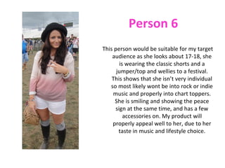 Person 6
This person would be suitable for my target
    audience as she looks about 17-18, she
       is wearing the classic shorts and a
      jumper/top and wellies to a festival.
    This shows that she isn’t very individual
   so most likely wont be into rock or indie
    music and properly into chart toppers.
     She is smiling and showing the peace
     sign at the same time, and has a few
         accessories on. My product will
    properly appeal well to her, due to her
       taste in music and lifestyle choice.
 