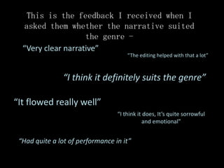 This is the feedback I received when I
  asked them whether the narrative suited
                    the genre -
  “Very clear narrative”
                                      “The editing helped with that a lot”



                “I think it definitely suits the genre”

“It flowed really well”
                                  “I think it does, It’s quite sorrowful
                                             and emotional”


 “Had quite a lot of performance in it”
 
