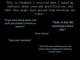 This is feedback I received when I asked my
 audience about uses and gratification, and
what they might have gained from watching the
                   video:-
“If you were doing exams and
stuff, you'd want a chance to                  “Yeah, It was like
           watch it”                           watching a short
                                                    film”
                            “Quite relaxing”


   “Very clear narrative”

                                “It felt like I was watching some sort
                                of love story as apposed to watching
                                              a music video”
 