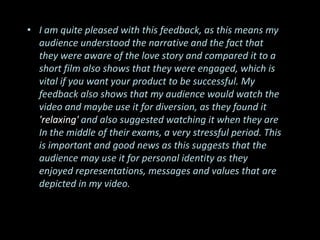 • I am quite pleased with this feedback, as this means my
  audience understood the narrative and the fact that
  they were aware of the love story and compared it to a
  short film also shows that they were engaged, which is
  vital if you want your product to be successful. My
  feedback also shows that my audience would watch the
  video and maybe use it for diversion, as they found it
  'relaxing' and also suggested watching it when they are
  In the middle of their exams, a very stressful period. This
  is important and good news as this suggests that the
  audience may use it for personal identity as they
  enjoyed representations, messages and values that are
  depicted in my video.
 