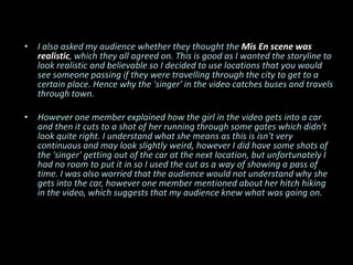 • I also asked my audience whether they thought the Mis En scene was
  realistic, which they all agreed on. This is good as I wanted the storyline to
  look realistic and believable so I decided to use locations that you would
  see someone passing if they were travelling through the city to get to a
  certain place. Hence why the 'singer' in the video catches buses and travels
  through town.

• However one member explained how the girl in the video gets into a car
  and then it cuts to a shot of her running through some gates which didn't
  look quite right. I understand what she means as this is isn't very
  continuous and may look slightly weird, however I did have some shots of
  the 'singer' getting out of the car at the next location, but unfortunately I
  had no room to put it in so I used the cut as a way of showing a pass of
  time. I was also worried that the audience would not understand why she
  gets into the car, however one member mentioned about her hitch hiking
  in the video, which suggests that my audience knew what was going on.
 