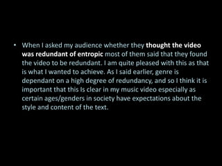 • When I asked my audience whether they thought the video
  was redundant of entropic most of them said that they found
  the video to be redundant. I am quite pleased with this as that
  is what I wanted to achieve. As I said earlier, genre is
  dependant on a high degree of redundancy, and so I think it is
  important that this Is clear in my music video especially as
  certain ages/genders in society have expectations about the
  style and content of the text.
 