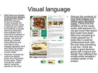 Visual language
• How have you chosen
to set out your designs
and why? We chose
to do our designs
simply because the
recipes and the cards
in general are meant
for students or people
with busy lifestyles
that probably won’t
have time to admire or
even think about the
design. We did this
because it looked
more effective and
nice than a very
expertly designed card
and fitted the recipes
more since they are
simple meals.
• However if people do
notice the design,
there are a few perks
to the cards. These
include the ‘coffee
stains’ randomly
placed on the card.
• Discuss the contents of
your final images and
reflect upon decisions
made. I think that the
simplicity of the cards
works well because it’s
not got much free space
that could have been
filled and everything is
nicely spaced out. It
looks like it could be
professional work with
the way that everything
is set out. I think we
made a good decision
going with a layout and
design that reflected the
simple white template I
created earlier in the
project.
 