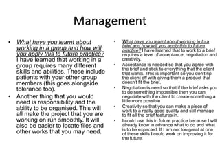 Management
• What have you learnt about
working in a group and how will
you apply this to future practice?
I have learned that working in a
group requires many different
skills and abilities. These include
patients with your other group
members (this goes alongside
tolerance too).
• Another thing that you would
need is responsibility and the
ability to be organised. This will
all make the project that you are
working on run smoothly. It will
also be easier to locate files and
other works that you may need.
• What have you learnt about working in to a
brief and how will you apply this to future
practice? I have learned that to work to a brief
requires a level of acceptance, negotiation and
creativity.
• Acceptance is needed so that you agree with
the brief and stick to everything that the client
that wants. This is important so you don’t rip
the client off with giving them a product that
doesn’t fit the brief.
• Negotiation is need so that if the brief asks you
to do something impossible then you can
negotiate with the client to create something a
little more possible
• Creativity so that you can make a piece of
work to a really good quality and still manage
to fit all the brief features in.
• I could use this in future practice because I will
already know in advance what to do and what
is to be expected. If I am not too great at one
of these skills I could work on improving it for
the future.
 