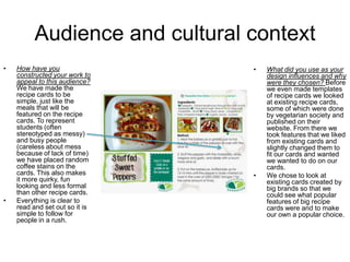 Audience and cultural context
• How have you
constructed your work to
appeal to this audience?
We have made the
recipe cards to be
simple, just like the
meals that will be
featured on the recipe
cards. To represent
students (often
stereotyped as messy)
and busy people
(careless about mess
because of lack of time)
we have placed random
coffee stains on the
cards. This also makes
it more quirky, fun
looking and less formal
than other recipe cards.
• Everything is clear to
read and set out so it is
simple to follow for
people in a rush.
• What did you use as your
design influences and why
were they chosen? Before
we even made templates
of recipe cards we looked
at existing recipe cards,
some of which were done
by vegetarian society and
published on their
website. From there we
took features that we liked
from existing cards and
slightly changed them to
fit our cards and wanted
we wanted to do on our
cards.
• We chose to look at
existing cards created by
big brands so that we
could see what popular
features of big recipe
cards were and to make
our own a popular choice.
 