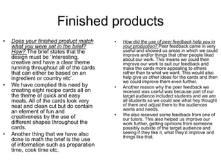 Finished products
• Does your finished product match
what you were set in the brief?
How? The brief states that the
design must be ‘Interesting,
creative and have a clear theme
running throughout all of the cards
that can either be based on an
ingredient or country etc’.
• We have complied this need by
creating eight recipe cards all on
the theme of quick and easy
meals. All of the cards look very
neat and clean cut but do contain
an element of fun and
creativeness by the use of
different shapes throughout the
cards.
• Another thing that we have also
done to math the brief is the use
of information such as preparation
time, cook time etc.
• How did the use of peer feedback help you in
your production? Peer feedback came in very
useful and showed us areas in which we could
improve and/or things that other people liked
about our work. This means we could then
improve our work to suit our feedback and
make the cards more appealing to others
rather than to what we want. This would also
help give us other ideas for the cards and then
we could improve them even further.
• Another reason why the peer feedback we
received was useful was because part of our
target audience included students and we are
all students so we could see what hey thought
of them and adjust them to the audiences
wants and needs.
• We also received some feedback from one of
our tutors. This also helped us improve our
work further, getting opinions from someone
possibly outside of the target audience and
seeing if they like it, what they’d improve and
things like that.
 