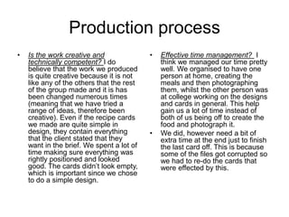 Production process
• Is the work creative and
technically competent? I do
believe that the work we produced
is quite creative because it is not
like any of the others that the rest
of the group made and it is has
been changed numerous times
(meaning that we have tried a
range of ideas, therefore been
creative). Even if the recipe cards
we made are quite simple in
design, they contain everything
that the client stated that they
want in the brief. We spent a lot of
time making sure everything was
rightly positioned and looked
good. The cards didn’t look empty,
which is important since we chose
to do a simple design.
• Effective time management? I
think we managed our time pretty
well. We organised to have one
person at home, creating the
meals and then photographing
them, whilst the other person was
at college working on the designs
and cards in general. This help
gain us a lot of time instead of
both of us being off to create the
food and photograph it.
• We did, however need a bit of
extra time at the end just to finish
the last card off. This is because
some of the files got corrupted so
we had to re-do the cards that
were effected by this.
 
