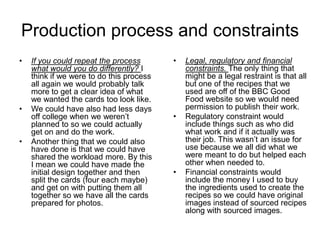 Production process and constraints
• If you could repeat the process
what would you do differently? I
think if we were to do this process
all again we would probably talk
more to get a clear idea of what
we wanted the cards too look like.
• We could have also had less days
off college when we weren’t
planned to so we could actually
get on and do the work.
• Another thing that we could also
have done is that we could have
shared the workload more. By this
I mean we could have made the
initial design together and then
split the cards (four each maybe)
and get on with putting them all
together so we have all the cards
prepared for photos.
• Legal, regulatory and financial
constraints. The only thing that
might be a legal restraint is that all
but one of the recipes that we
used are off of the BBC Good
Food website so we would need
permission to publish their work.
• Regulatory constraint would
include things such as who did
what work and if it actually was
their job. This wasn’t an issue for
use because we all did what we
were meant to do but helped each
other when needed to.
• Financial constraints would
include the money I used to buy
the ingredients used to create the
recipes so we could have original
images instead of sourced recipes
along with sourced images.
 