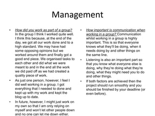 Management
• How did you work as part of a group?
In the group I think I worked quite well.
I think this because, at the end of the
day, we got all our work done and to a
high standard. We may have had
some opposing opinions but we
worked around them and finally got a
good end piece. We organised tasks to
each other and did what we were
meant to and in the end all the work
we did paid off as we had created a
quality piece of work.
• As just one person, however, I feel I
did well working in a group. I got
everything that I needed to done and
kept up with my work and kept the
blog up to date.
• In future, however, I might just work on
my own so that I am only relying on
myself and won’t let other people down
and no one can let me down either.
• How important is communication when
working in a group? Communication
whilst working in a group is highly
important. This is so that everyone
knows what they’ll be doing, when it
needs doing by and other things on
the same line.
• Listening is also an important part so
that you know what everyone else is
doing, why they’re doing what they’re
doing, what they might need you to do
and other things.
• If both factors are achieved then the
project should run smoothly and you
should be finished by your deadline (or
even before).
 