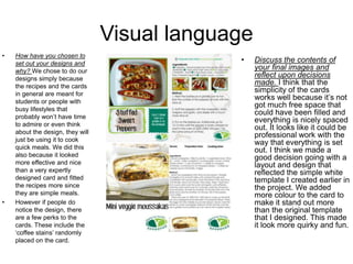 Visual language
• How have you chosen to
set out your designs and
why? We chose to do our
designs simply because
the recipes and the cards
in general are meant for
students or people with
busy lifestyles that
probably won’t have time
to admire or even think
about the design, they will
just be using it to cook
quick meals. We did this
also because it looked
more effective and nice
than a very expertly
designed card and fitted
the recipes more since
they are simple meals.
• However if people do
notice the design, there
are a few perks to the
cards. These include the
‘coffee stains’ randomly
placed on the card.
• Discuss the contents of
your final images and
reflect upon decisions
made. I think that the
simplicity of the cards
works well because it’s not
got much free space that
could have been filled and
everything is nicely spaced
out. It looks like it could be
professional work with the
way that everything is set
out. I think we made a
good decision going with a
layout and design that
reflected the simple white
template I created earlier in
the project. We added
more colour to the card to
make it stand out more
than the original template
that I designed. This made
it look more quirky and fun.
 