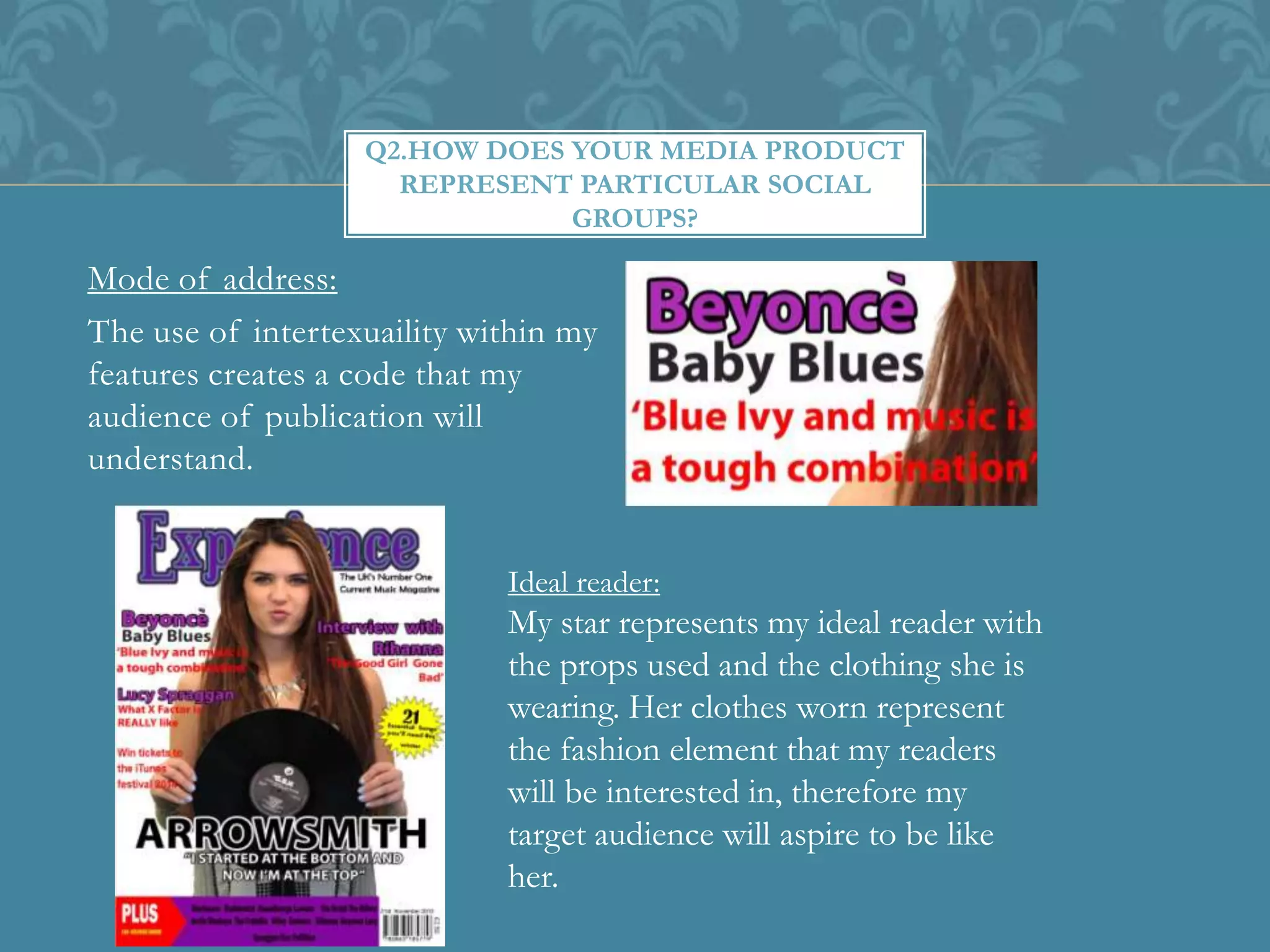 Mode of address:
The use of intertexuaility within my
features creates a code that my
audience of publication will
understand.
Q2.HOW DOES YOUR MEDIA PRODUCT
REPRESENT PARTICULAR SOCIAL
GROUPS?
Ideal reader:
My star represents my ideal reader with
the props used and the clothing she is
wearing. Her clothes worn represent
the fashion element that my readers
will be interested in, therefore my
target audience will aspire to be like
her.
 