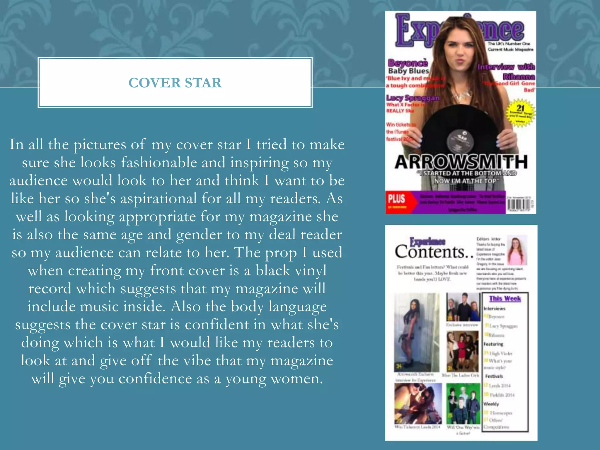 In all the pictures of my cover star I tried to make
sure she looks fashionable and inspiring so my
audience would look to her and think I want to be
like her so she's aspirational for all my readers. As
well as looking appropriate for my magazine she
is also the same age and gender to my deal reader
so my audience can relate to her. The prop I used
when creating my front cover is a black vinyl
record which suggests that my magazine will
include music inside. Also the body language
suggests the cover star is confident in what she's
doing which is what I would like my readers to
look at and give off the vibe that my magazine
will give you confidence as a young women.
COVER STAR
 