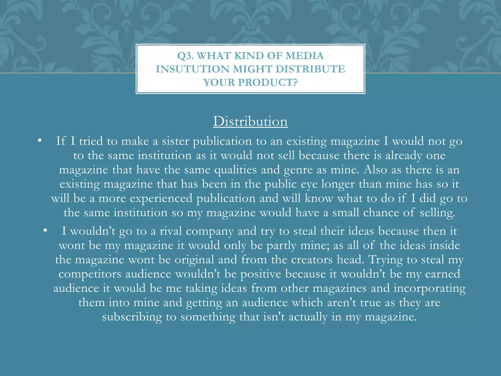 Distribution
• If I tried to make a sister publication to an existing magazine I would not go
to the same institution as it would not sell because there is already one
magazine that have the same qualities and genre as mine. Also as there is an
existing magazine that has been in the public eye longer than mine has so it
will be a more experienced publication and will know what to do if I did go to
the same institution so my magazine would have a small chance of selling.
• I wouldn’t go to a rival company and try to steal their ideas because then it
wont be my magazine it would only be partly mine; as all of the ideas inside
the magazine wont be original and from the creators head. Trying to steal my
competitors audience wouldn’t be positive because it wouldn’t be my earned
audience it would be me taking ideas from other magazines and incorporating
them into mine and getting an audience which aren't true as they are
subscribing to something that isn't actually in my magazine.
Q3. WHAT KIND OF MEDIA
INSUTUTION MIGHT DISTRIBUTE
YOUR PRODUCT?
 