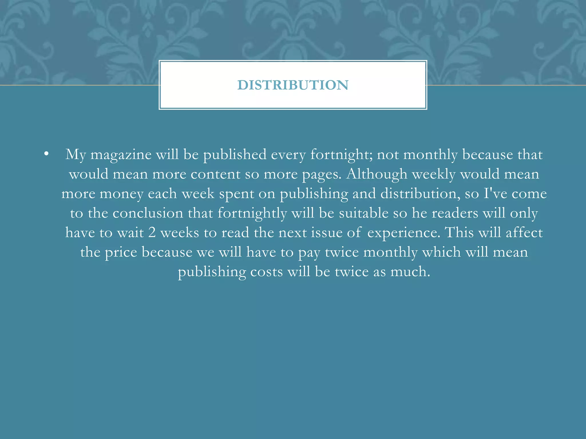• My magazine will be published every fortnight; not monthly because that
would mean more content so more pages. Although weekly would mean
more money each week spent on publishing and distribution, so I've come
to the conclusion that fortnightly will be suitable so he readers will only
have to wait 2 weeks to read the next issue of experience. This will affect
the price because we will have to pay twice monthly which will mean
publishing costs will be twice as much.
DISTRIBUTION
 
