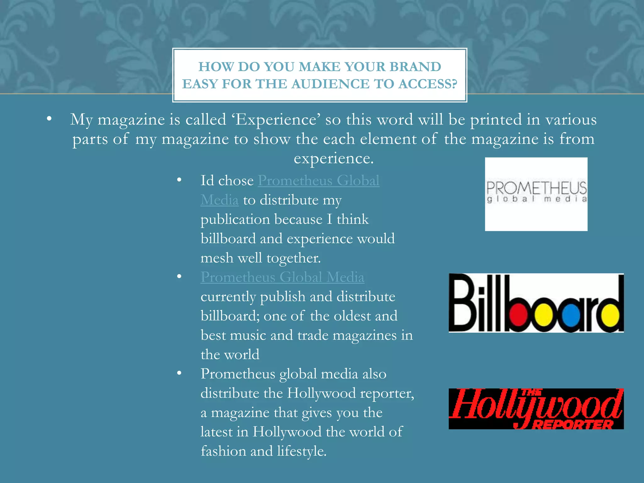 • My magazine is called ‘Experience’ so this word will be printed in various
parts of my magazine to show the each element of the magazine is from
experience.
HOW DO YOU MAKE YOUR BRAND
EASY FOR THE AUDIENCE TO ACCESS?
• Id chose Prometheus Global
Media to distribute my
publication because I think
billboard and experience would
mesh well together.
• Prometheus Global Media
currently publish and distribute
billboard; one of the oldest and
best music and trade magazines in
the world
• Prometheus global media also
distribute the Hollywood reporter,
a magazine that gives you the
latest in Hollywood the world of
fashion and lifestyle.
 