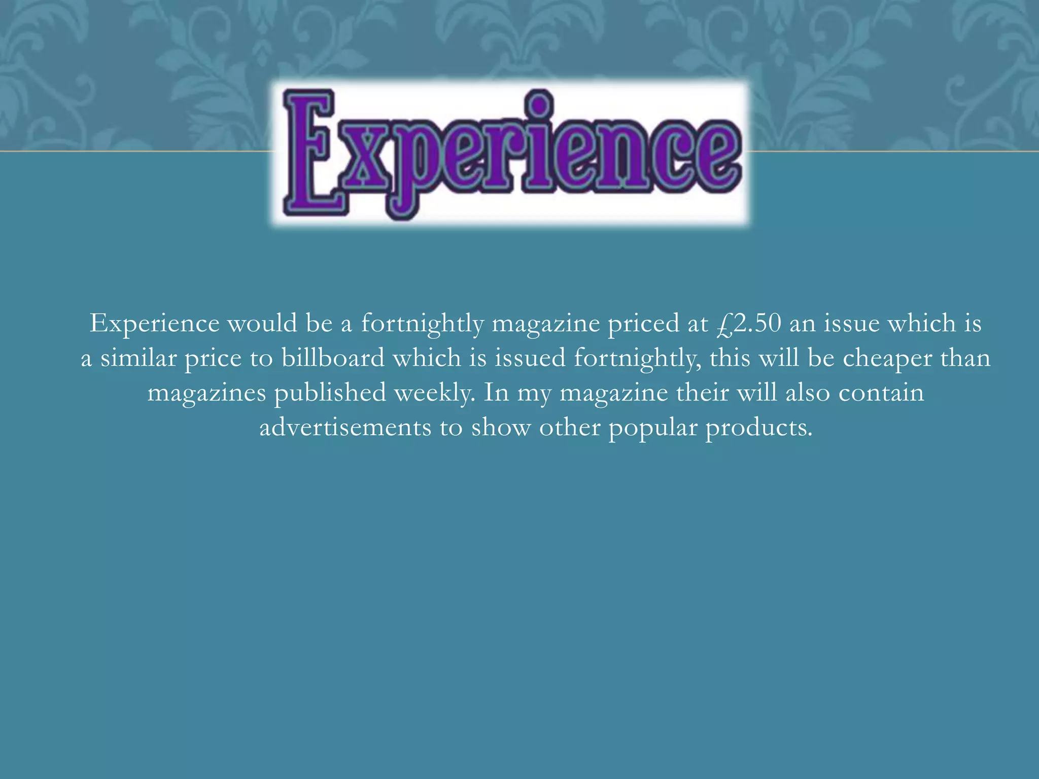 Experience would be a fortnightly magazine priced at £2.50 an issue which is
a similar price to billboard which is issued fortnightly, this will be cheaper than
magazines published weekly. In my magazine their will also contain
advertisements to show other popular products.
 