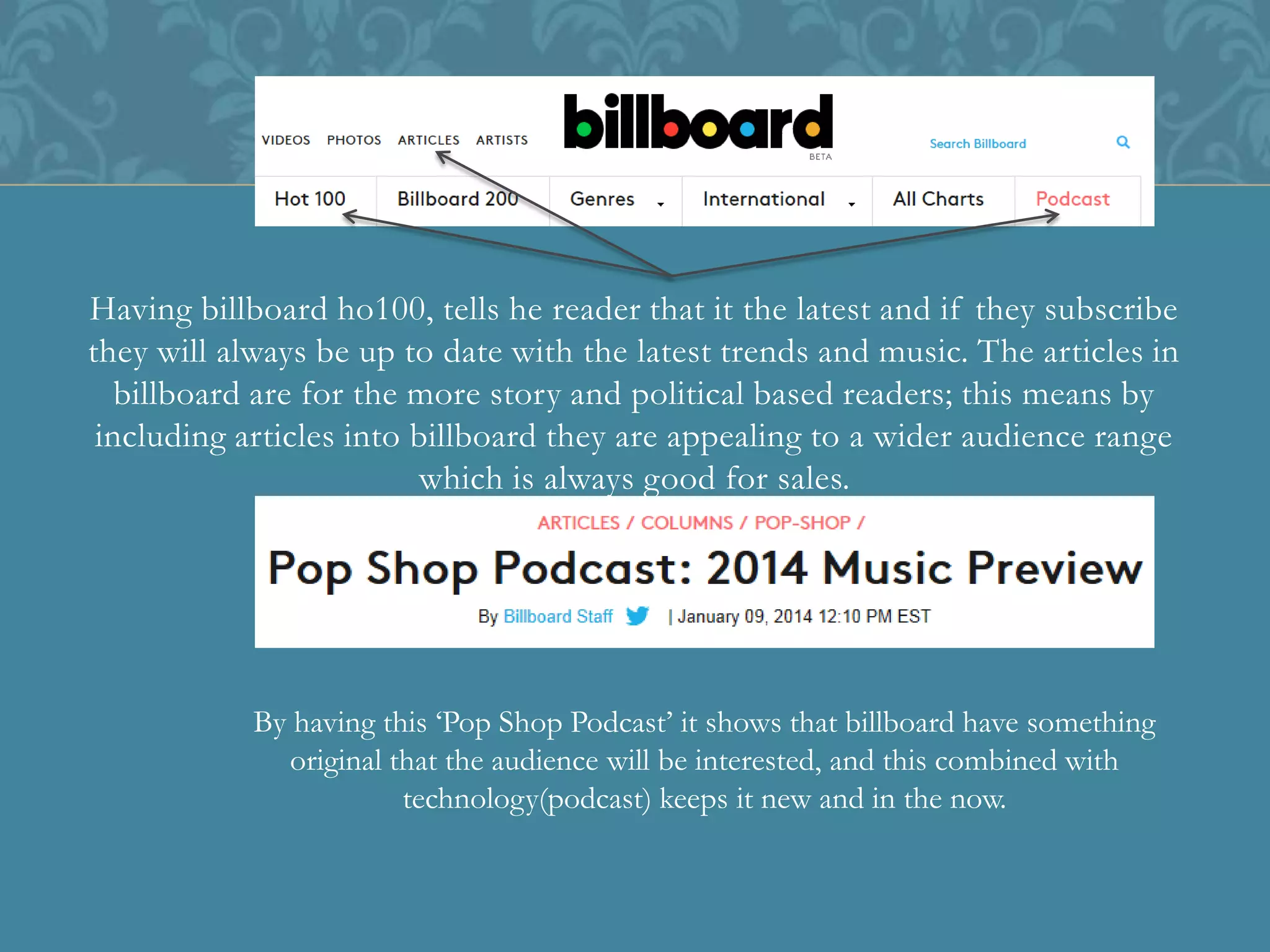 Having billboard ho100, tells he reader that it the latest and if they subscribe
they will always be up to date with the latest trends and music. The articles in
billboard are for the more story and political based readers; this means by
including articles into billboard they are appealing to a wider audience range
which is always good for sales.
By having this ‘Pop Shop Podcast’ it shows that billboard have something
original that the audience will be interested, and this combined with
technology(podcast) keeps it new and in the now.
 