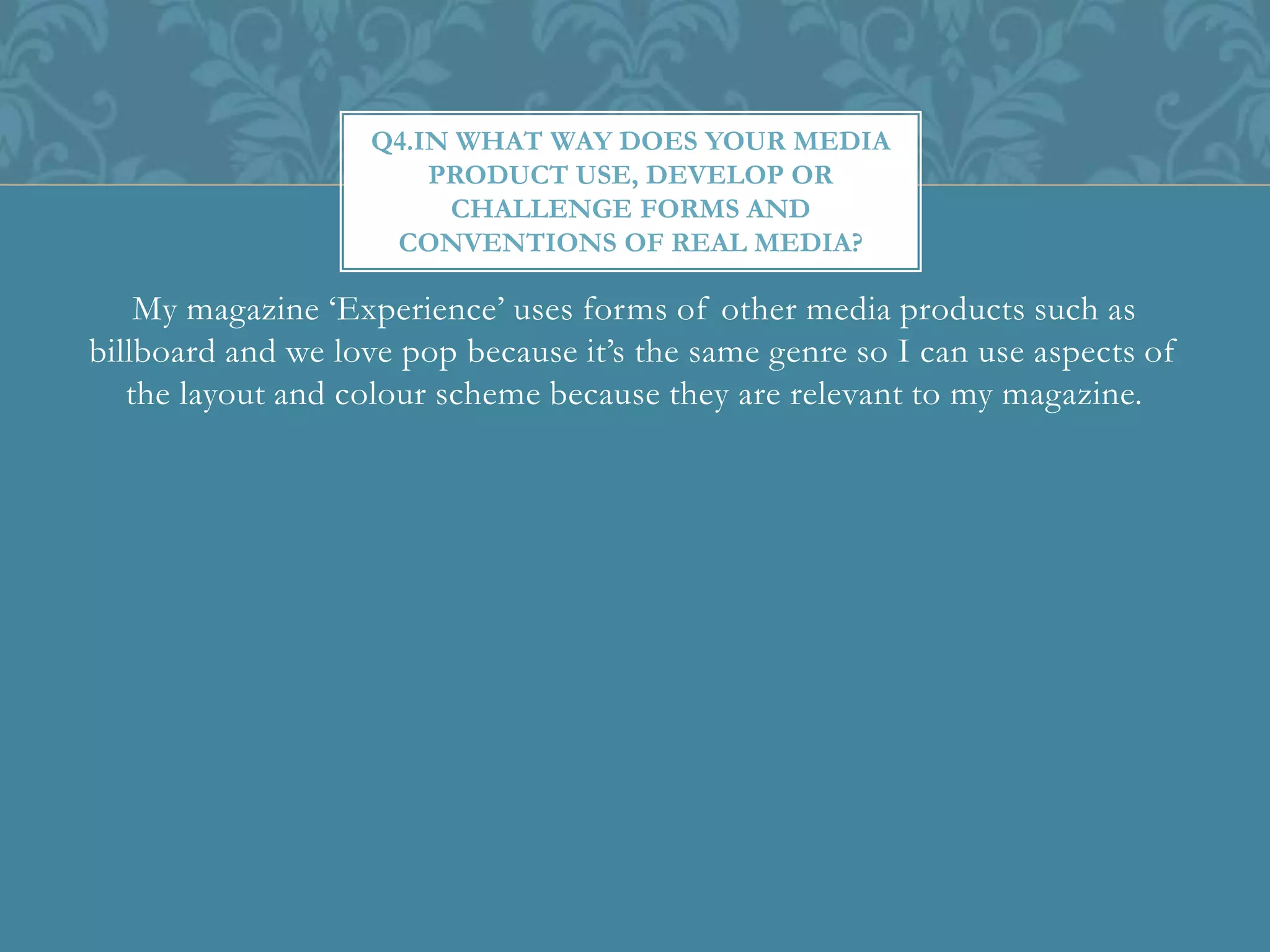 My magazine ‘Experience’ uses forms of other media products such as
billboard and we love pop because it’s the same genre so I can use aspects of
the layout and colour scheme because they are relevant to my magazine.
Q4.IN WHAT WAY DOES YOUR MEDIA
PRODUCT USE, DEVELOP OR
CHALLENGE FORMS AND
CONVENTIONS OF REAL MEDIA?
 