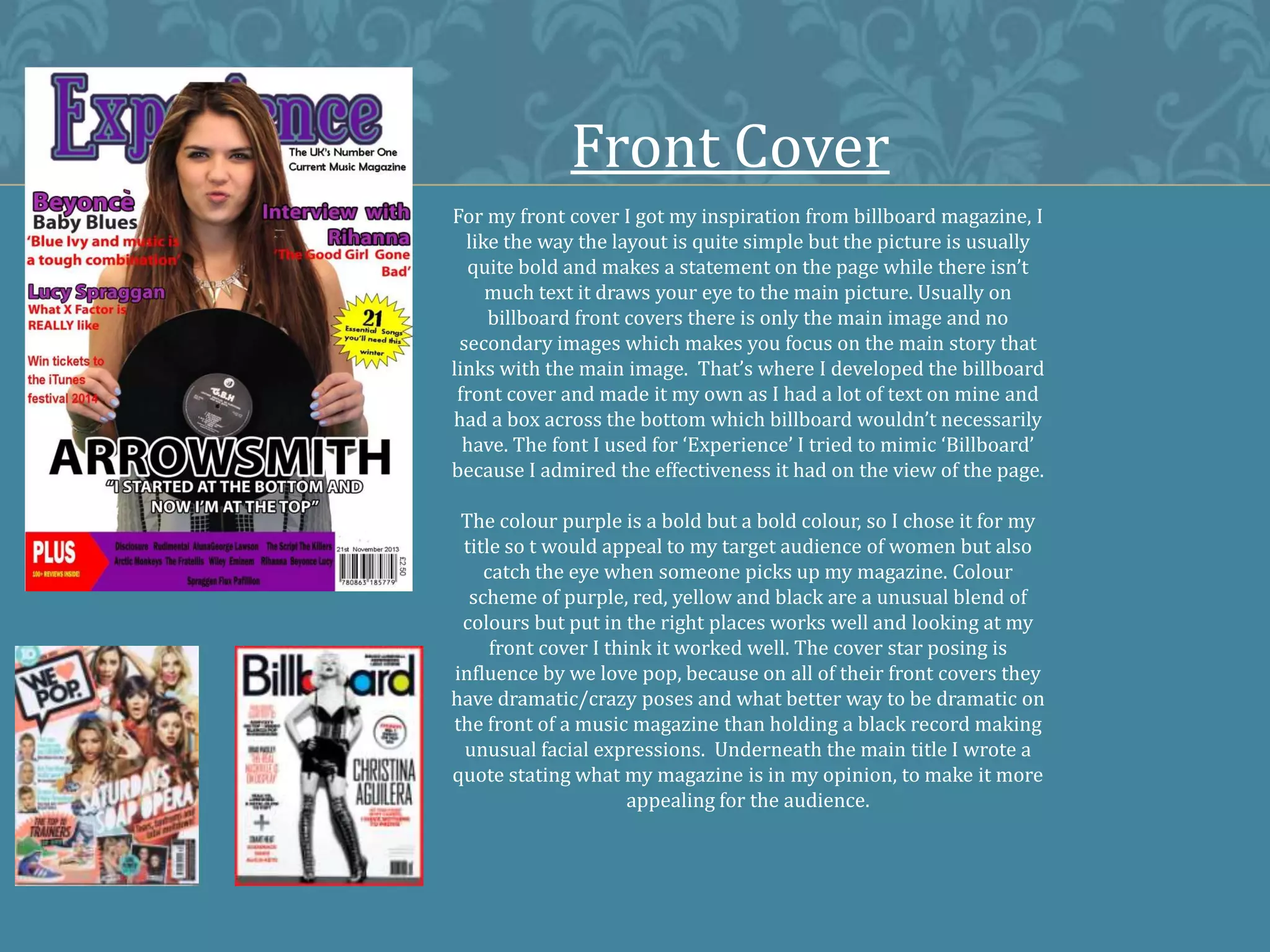 Front Cover
For my front cover I got my inspiration from billboard magazine, I
like the way the layout is quite simple but the picture is usually
quite bold and makes a statement on the page while there isn’t
much text it draws your eye to the main picture. Usually on
billboard front covers there is only the main image and no
secondary images which makes you focus on the main story that
links with the main image. That’s where I developed the billboard
front cover and made it my own as I had a lot of text on mine and
had a box across the bottom which billboard wouldn’t necessarily
have. The font I used for ‘Experience’ I tried to mimic ‘Billboard’
because I admired the effectiveness it had on the view of the page.
The colour purple is a bold but a bold colour, so I chose it for my
title so t would appeal to my target audience of women but also
catch the eye when someone picks up my magazine. Colour
scheme of purple, red, yellow and black are a unusual blend of
colours but put in the right places works well and looking at my
front cover I think it worked well. The cover star posing is
influence by we love pop, because on all of their front covers they
have dramatic/crazy poses and what better way to be dramatic on
the front of a music magazine than holding a black record making
unusual facial expressions. Underneath the main title I wrote a
quote stating what my magazine is in my opinion, to make it more
appealing for the audience.
 