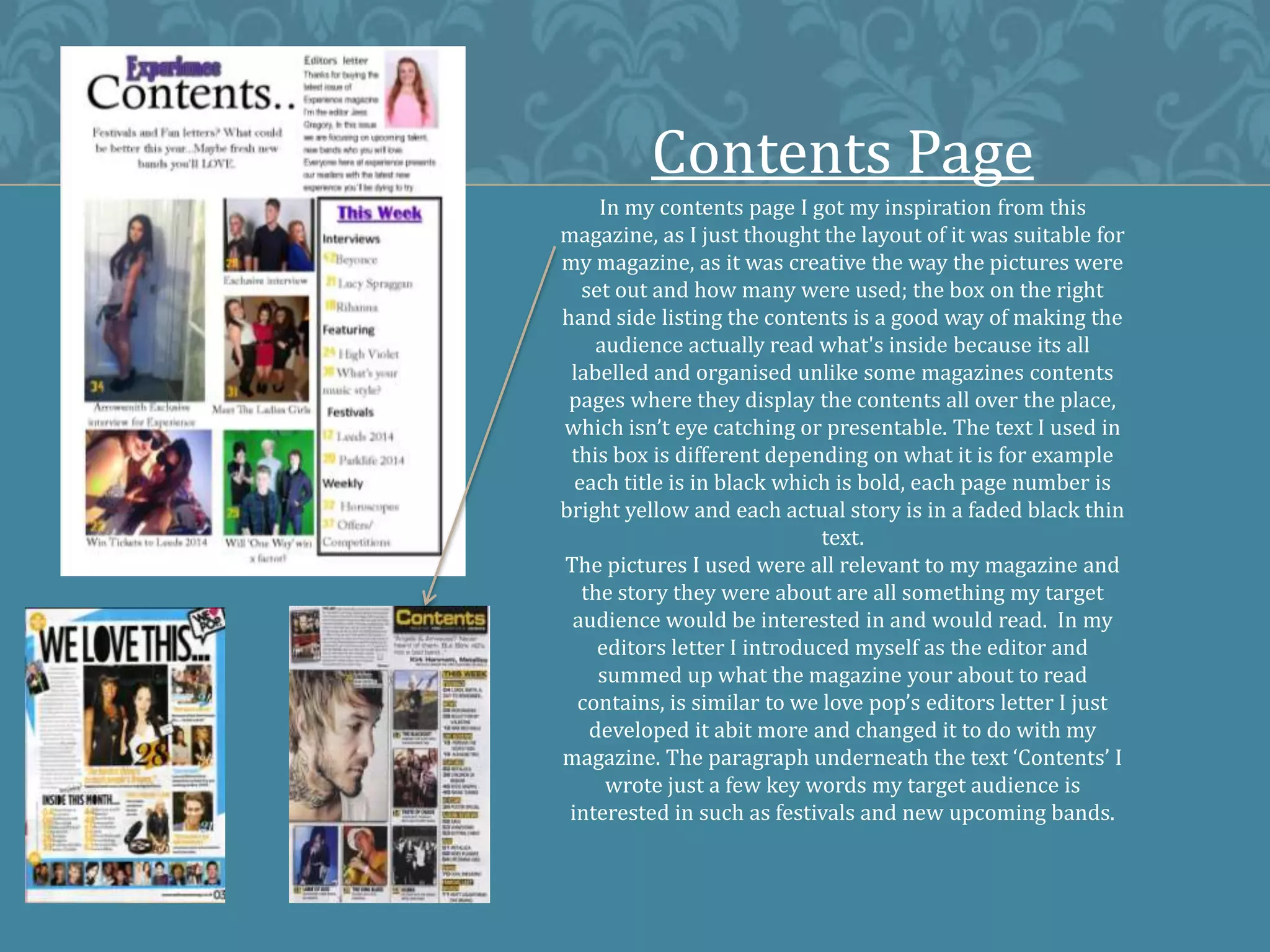 Contents Page
In my contents page I got my inspiration from this
magazine, as I just thought the layout of it was suitable for
my magazine, as it was creative the way the pictures were
set out and how many were used; the box on the right
hand side listing the contents is a good way of making the
audience actually read what's inside because its all
labelled and organised unlike some magazines contents
pages where they display the contents all over the place,
which isn’t eye catching or presentable. The text I used in
this box is different depending on what it is for example
each title is in black which is bold, each page number is
bright yellow and each actual story is in a faded black thin
text.
The pictures I used were all relevant to my magazine and
the story they were about are all something my target
audience would be interested in and would read. In my
editors letter I introduced myself as the editor and
summed up what the magazine your about to read
contains, is similar to we love pop’s editors letter I just
developed it abit more and changed it to do with my
magazine. The paragraph underneath the text ‘Contents’ I
wrote just a few key words my target audience is
interested in such as festivals and new upcoming bands.
 
