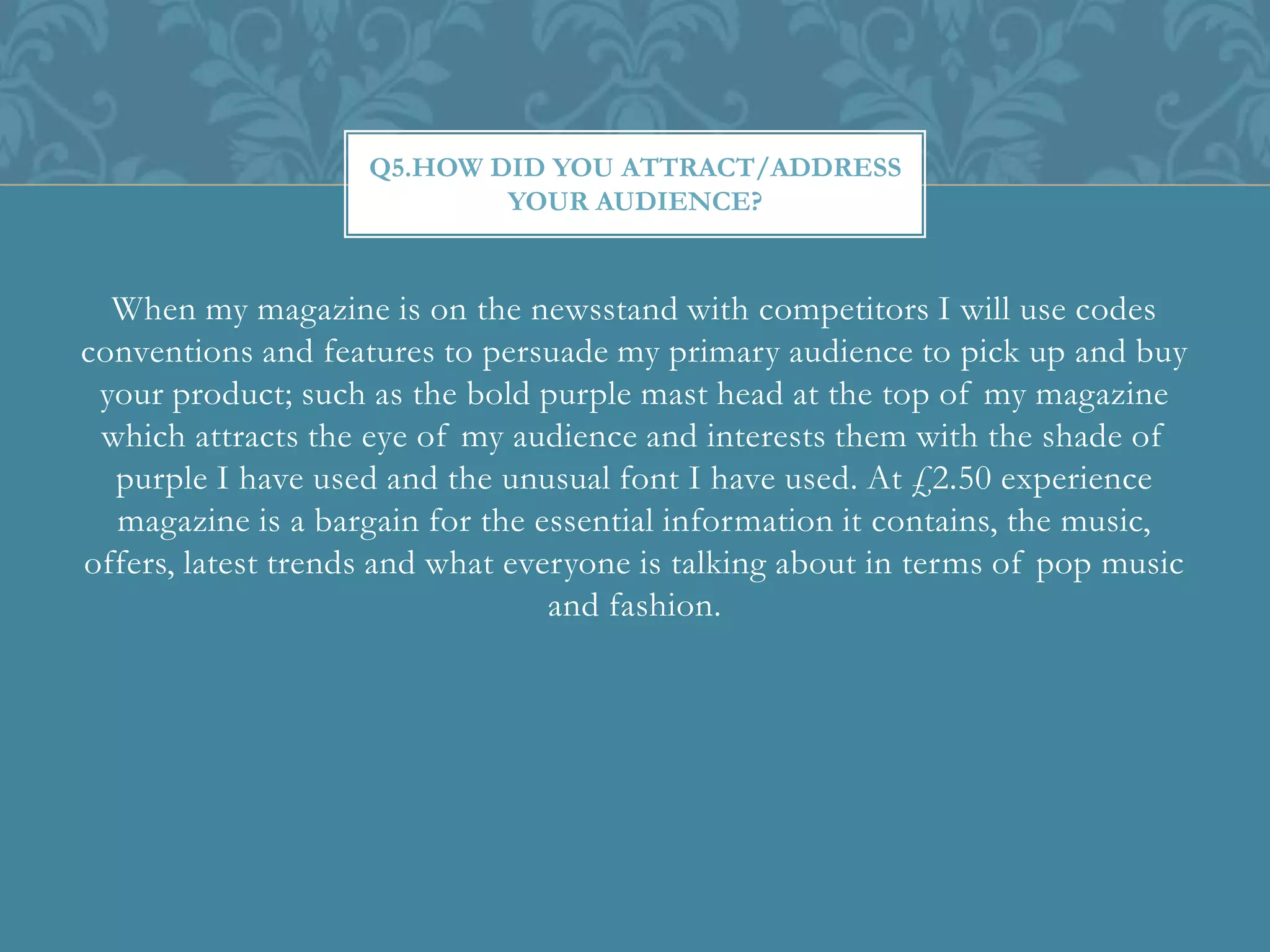 When my magazine is on the newsstand with competitors I will use codes
conventions and features to persuade my primary audience to pick up and buy
your product; such as the bold purple mast head at the top of my magazine
which attracts the eye of my audience and interests them with the shade of
purple I have used and the unusual font I have used. At £2.50 experience
magazine is a bargain for the essential information it contains, the music,
offers, latest trends and what everyone is talking about in terms of pop music
and fashion.
Q5.HOW DID YOU ATTRACT/ADDRESS
YOUR AUDIENCE?
 