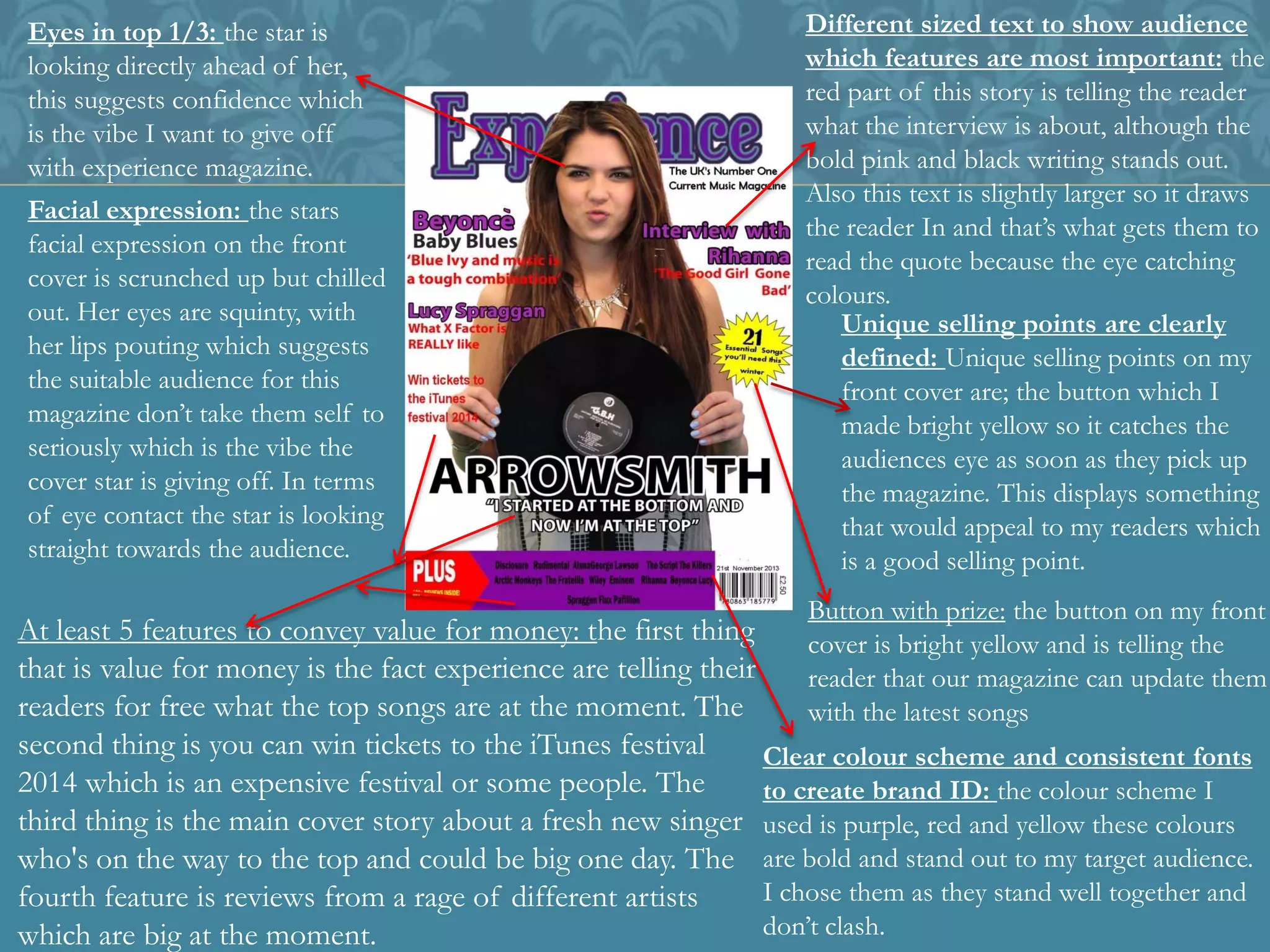 Eyes in top 1/3: the star is
looking directly ahead of her,
this suggests confidence which
is the vibe I want to give off
with experience magazine.
Facial expression: the stars
facial expression on the front
cover is scrunched up but chilled
out. Her eyes are squinty, with
her lips pouting which suggests
the suitable audience for this
magazine don’t take them self to
seriously which is the vibe the
cover star is giving off. In terms
of eye contact the star is looking
straight towards the audience.
At least 5 features to convey value for money: the first thing
that is value for money is the fact experience are telling their
readers for free what the top songs are at the moment. The
second thing is you can win tickets to the iTunes festival
2014 which is an expensive festival or some people. The
third thing is the main cover story about a fresh new singer
who's on the way to the top and could be big one day. The
fourth feature is reviews from a rage of different artists
which are big at the moment.
Clear colour scheme and consistent fonts
to create brand ID: the colour scheme I
used is purple, red and yellow these colours
are bold and stand out to my target audience.
I chose them as they stand well together and
don’t clash.
Button with prize: the button on my front
cover is bright yellow and is telling the
reader that our magazine can update them
with the latest songs
Unique selling points are clearly
defined: Unique selling points on my
front cover are; the button which I
made bright yellow so it catches the
audiences eye as soon as they pick up
the magazine. This displays something
that would appeal to my readers which
is a good selling point.
Different sized text to show audience
which features are most important: the
red part of this story is telling the reader
what the interview is about, although the
bold pink and black writing stands out.
Also this text is slightly larger so it draws
the reader In and that’s what gets them to
read the quote because the eye catching
colours.
 