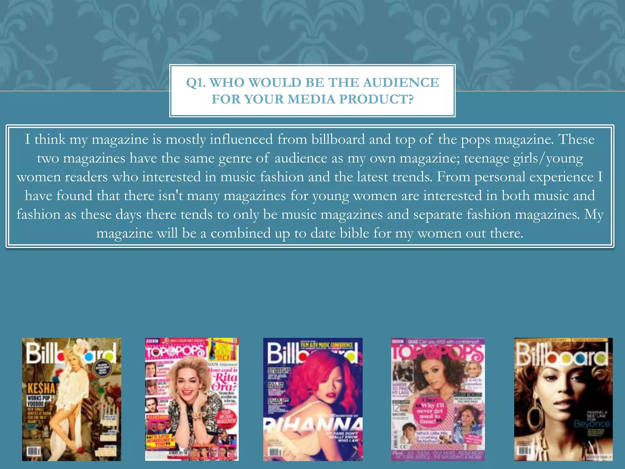 Q1. WHO WOULD BE THE AUDIENCE
FOR YOUR MEDIA PRODUCT?
I think my magazine is mostly influenced from billboard and top of the pops magazine. These
two magazines have the same genre of audience as my own magazine; teenage girls/young
women readers who interested in music fashion and the latest trends. From personal experience I
have found that there isn't many magazines for young women are interested in both music and
fashion as these days there tends to only be music magazines and separate fashion magazines. My
magazine will be a combined up to date bible for my women out there.
 