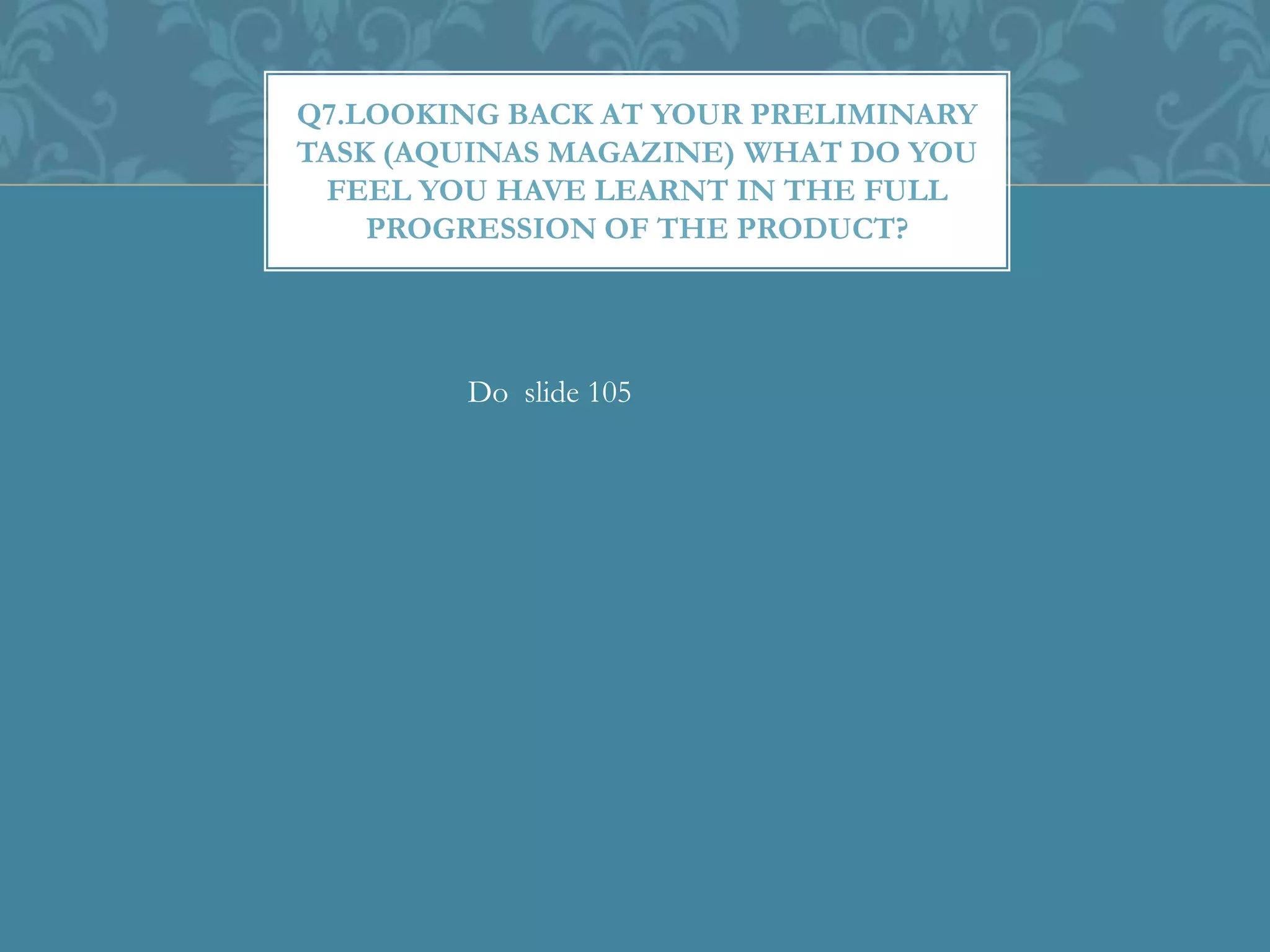 Q7.LOOKING BACK AT YOUR PRELIMINARY
TASK (AQUINAS MAGAZINE) WHAT DO YOU
FEEL YOU HAVE LEARNT IN THE FULL
PROGRESSION OF THE PRODUCT?
Do slide 105
 
