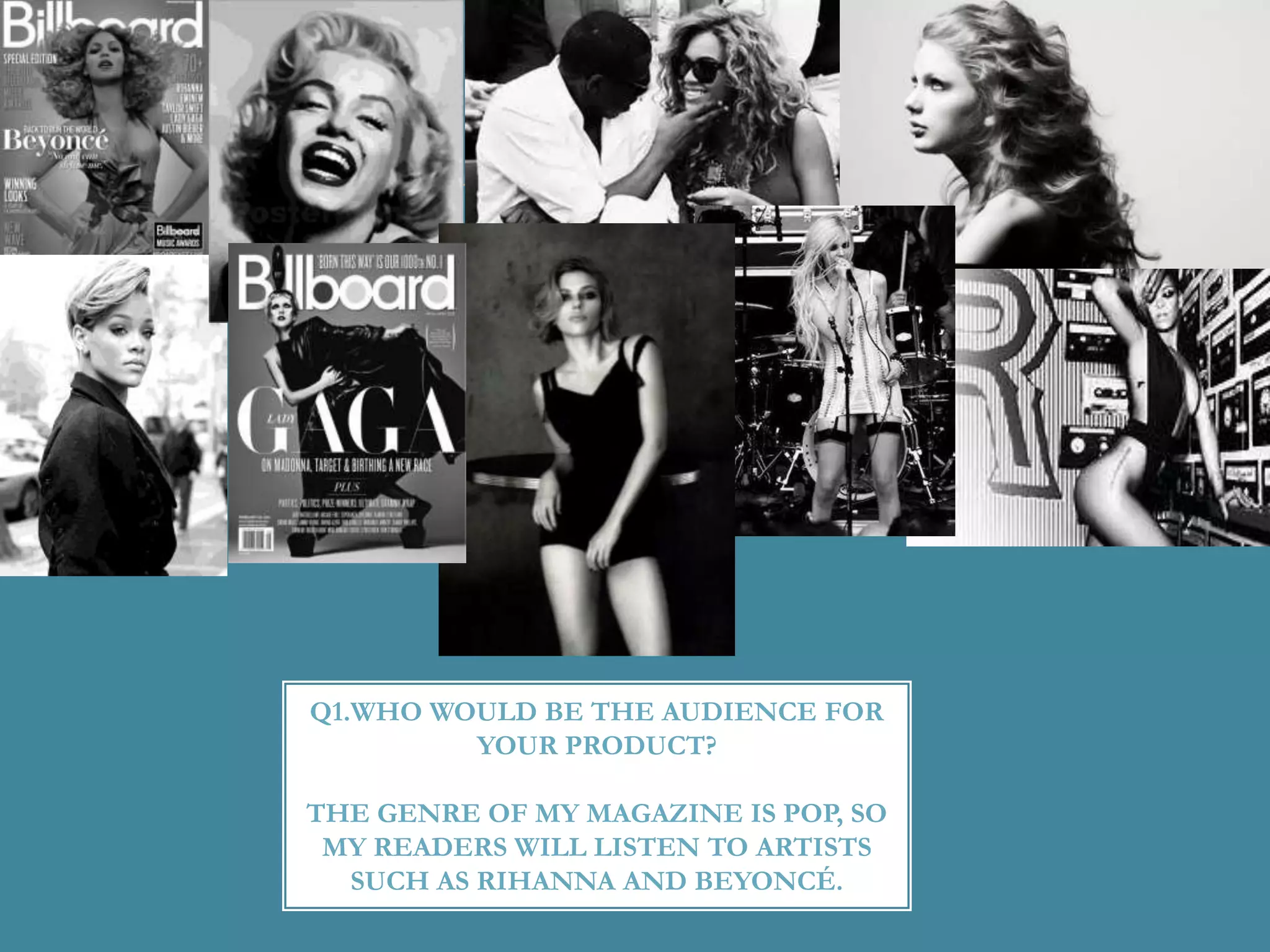 Q1.WHO WOULD BE THE AUDIENCE FOR
YOUR PRODUCT?
THE GENRE OF MY MAGAZINE IS POP, SO
MY READERS WILL LISTEN TO ARTISTS
SUCH AS RIHANNA AND BEYONCÉ.
 