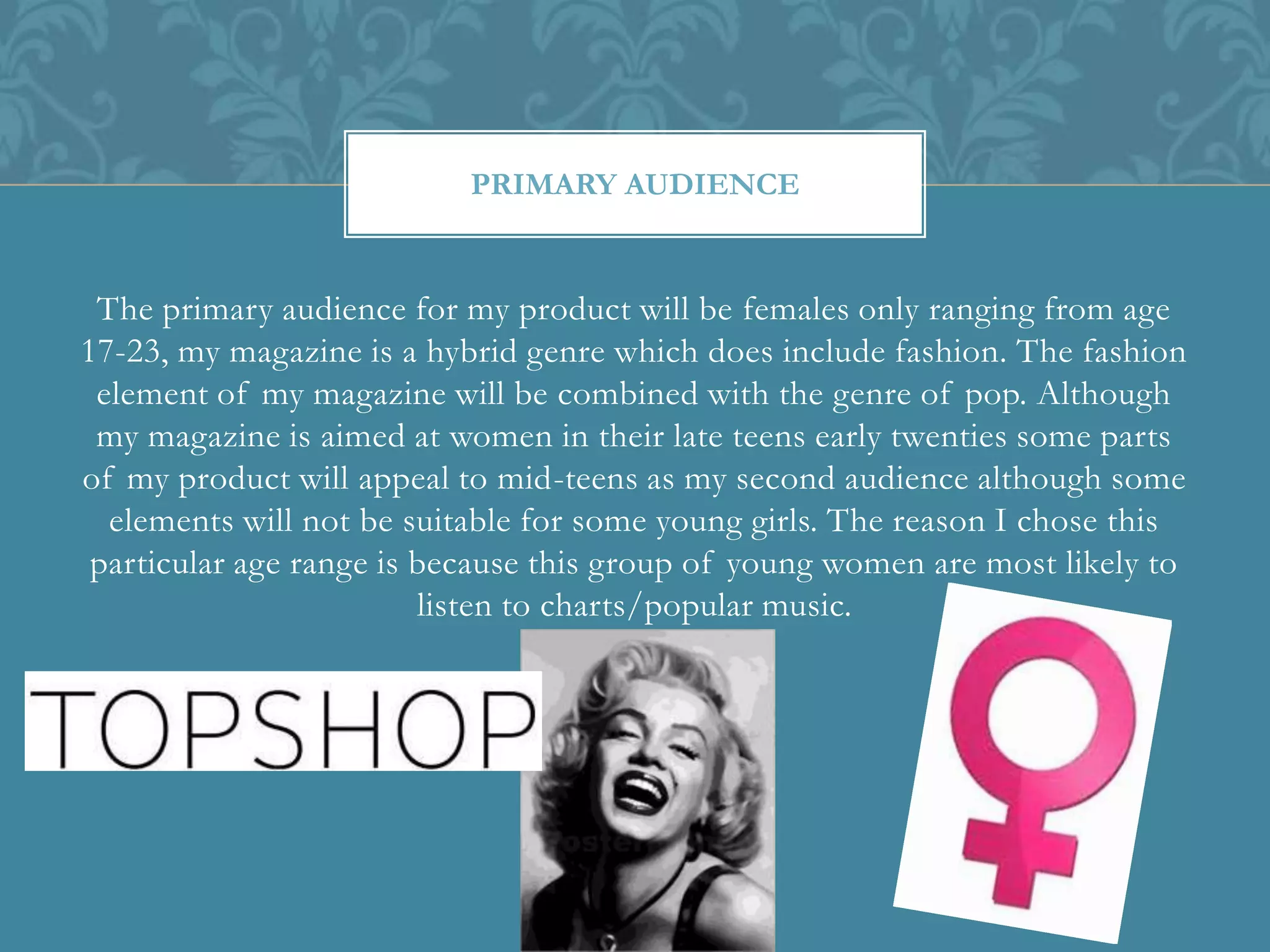 The primary audience for my product will be females only ranging from age
17-23, my magazine is a hybrid genre which does include fashion. The fashion
element of my magazine will be combined with the genre of pop. Although
my magazine is aimed at women in their late teens early twenties some parts
of my product will appeal to mid-teens as my second audience although some
elements will not be suitable for some young girls. The reason I chose this
particular age range is because this group of young women are most likely to
listen to charts/popular music.
PRIMARY AUDIENCE
 