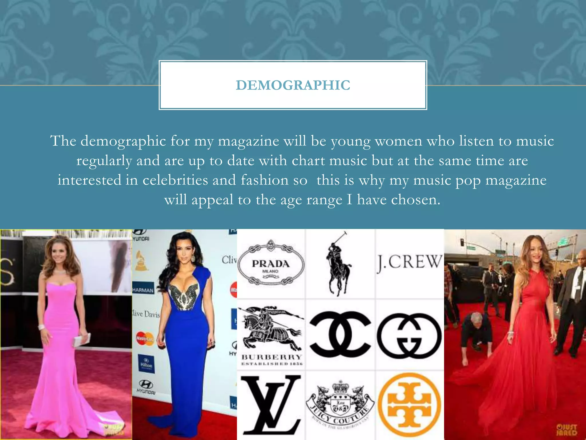 The demographic for my magazine will be young women who listen to music
regularly and are up to date with chart music but at the same time are
interested in celebrities and fashion so this is why my music pop magazine
will appeal to the age range I have chosen.
DEMOGRAPHIC
 