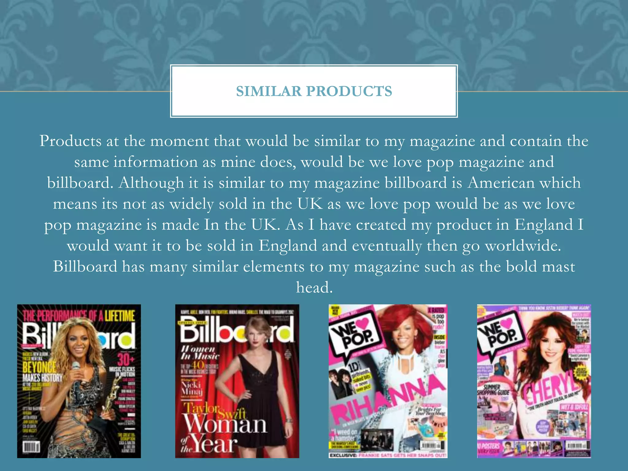 Products at the moment that would be similar to my magazine and contain the
same information as mine does, would be we love pop magazine and
billboard. Although it is similar to my magazine billboard is American which
means its not as widely sold in the UK as we love pop would be as we love
pop magazine is made In the UK. As I have created my product in England I
would want it to be sold in England and eventually then go worldwide.
Billboard has many similar elements to my magazine such as the bold mast
head.
SIMILAR PRODUCTS
 