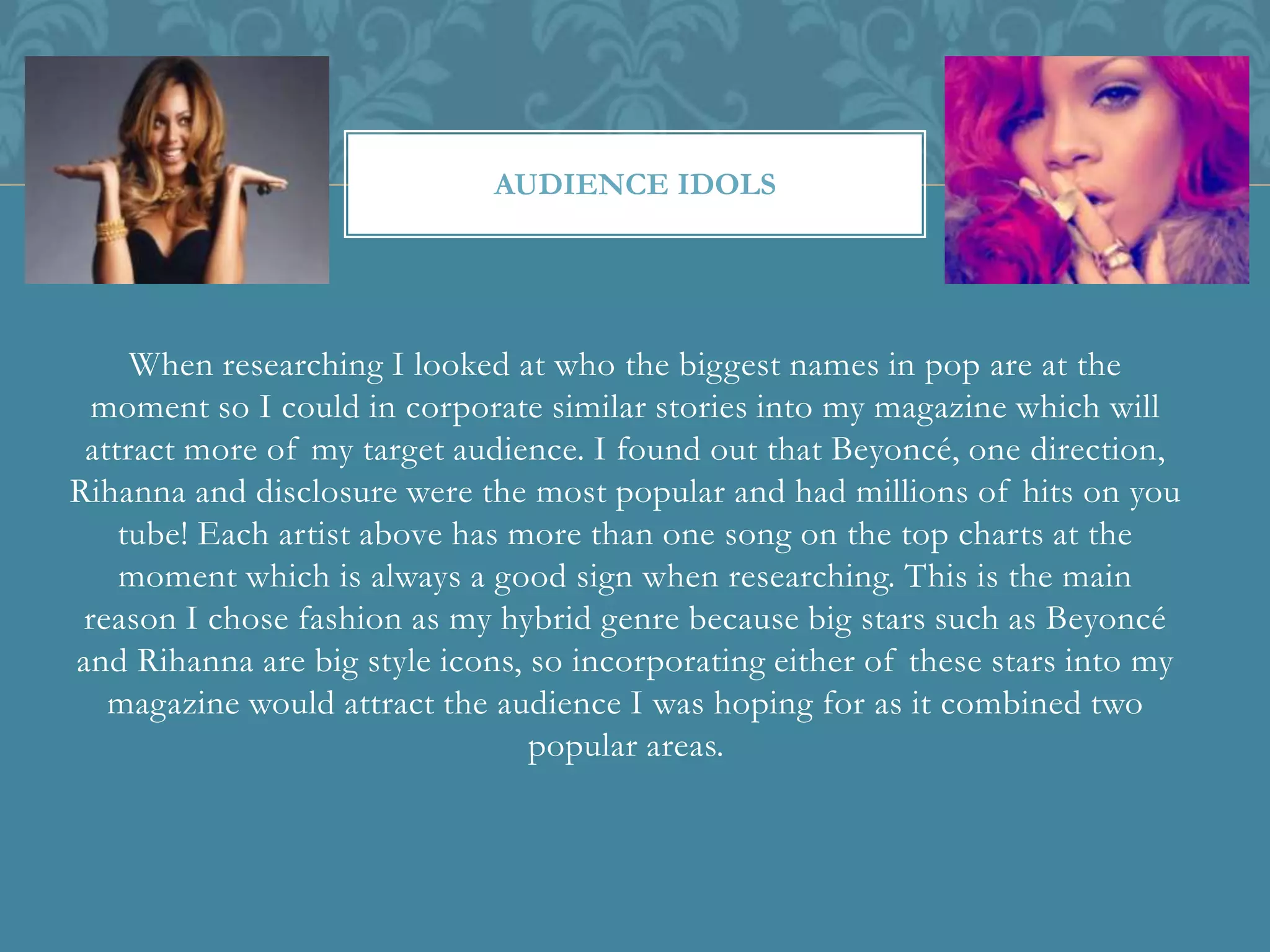When researching I looked at who the biggest names in pop are at the
moment so I could in corporate similar stories into my magazine which will
attract more of my target audience. I found out that Beyoncé, one direction,
Rihanna and disclosure were the most popular and had millions of hits on you
tube! Each artist above has more than one song on the top charts at the
moment which is always a good sign when researching. This is the main
reason I chose fashion as my hybrid genre because big stars such as Beyoncé
and Rihanna are big style icons, so incorporating either of these stars into my
magazine would attract the audience I was hoping for as it combined two
popular areas.
AUDIENCE IDOLS
 