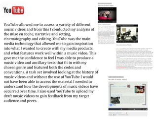 YouTube allowed me to access a variety of different
music videos and from this I conducted my analysis of
the mise en scene, narrative and setting,
cinematography and editing. YouTube was the main
media technology that allowed me to gain inspiration
into what I wanted to create with my media products
and what features work well within a music video. This
gave me the confidence to feel I was able to produce a
music video and ancillary texts that fit in with my
chosen genre and featured both the codes and
conventions. A task set involved looking at the history of
music videos and without the use of YouTube I would
not have been able to access the material I needed to
understand how the developments of music videos have
occurred over time. I also used YouTube to upload my
draft music videos to gain feedback from my target
audience and peers.
 
