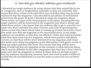 5. How did you attract/ address your audience?
I attracted my target audience by using colours that they would like to see
in a magazine, such as bright blues and pinks as they are colourful. This
means that these colours will catch their eyes and then they may be more
inclined to buy the magazine. I also decided to use photos of well known
artists from the genre of music I decided to make my magazine about.
These artists are some of the most popular in the genre, meaning that my
target audience will be interested in the magazine and what is being said
about these artists. I also know that my audience like to go to concerts so I
made sure that I included live show reviews, and a list of upcoming live
shows so that they know about what is coming up in their local area. I have
also made sure that my magazine is of a reasonable price, as my target
audience are students, so that they can afford it. I have also tried to include
what they want most out of a magazine, which were posters and album
reviews, so that they will be more interested in my magazine, and I have
also made sure I keep my magazine in the alternative/ rock genre as that is
what my target audience like most. This means that they will be more
likely to look and buy my magazine as the contents is what interests them,
which may be different to the other magazines that they buy. I have tried to
make sure that my magazine is similar to those that are already around
that my audience already buy, however have also tried to make it different
so that they do not think that it is just the same as ones that are out there
already.
 