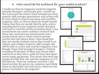 4. Who would be the audience for your media product?
I would say that my magazine would be targeted
towards teenagers, and mostly girls. I would say
this is because the artists I have included are most
popular with younger generations and so they will
be more likely to want to purchase and read this
magazine. Also, as I know about the bands myself,
I know that they are mostly liked by girls, and so
including them in my magazine means that girls
will want to read the articles including them. I also
learned from my earlier audience research that
those who answered my questionnaire were
mostly female and so I have tried to include
articles that will attract them. I also found that
they are mostly students and so they would be in
schools and colleges, however older people will
still be able to access and read the magazine. Even
though I have tried to target teenagers, I believe
including 30 Seconds To Mars may attract older
audiences as they have a wide fan base that spans
across many age groups. This means that most age
groups feel like they can read the magazine as it is
still diverse. From my audience research I also
found out that the genres my audience most likely
listen to alternative and rock music, which are the
genres I included in my magazine.
 