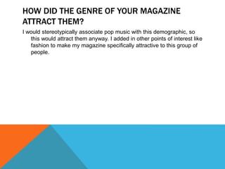 HOW DID THE GENRE OF YOUR MAGAZINE
ATTRACT THEM?
I would stereotypically associate pop music with this demographic, so
this would attract them anyway. I added in other points of interest like
fashion to make my magazine specifically attractive to this group of
people.
 