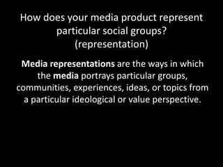 How does your media product represent
particular social groups?
(representation)
Media representations are the ways in which
the media portrays particular groups,
communities, experiences, ideas, or topics from
a particular ideological or value perspective.
 