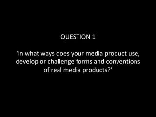 QUESTION 1
‘In what ways does your media product use,
develop or challenge forms and conventions
of real media products?’
 