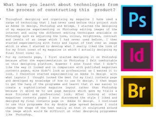 • Throughout designing and organising my magazine I have used a
range of technology that I had never used before this project such
as Adobe In design, Photoshop and Bridge. I started the designing
of my magazine experimenting on Photoshop editing images of the
internet and using the different editing techniques available on
Photoshop such as adjusting the tone, colour, brightness, contrast
and levels of an image which I had never used before. I then
started experimenting with fonts and layout of text over an image
which is when I started to develop what I really liked the look of
for my front cover of my magazine in which I actually designing my
final front cover on.
• For my contents page, I first started designing it on Photoshop
because after the experimentation on Photoshop I felt comfortable
on this designing platform. However I soon found that I didn’t
like the way it looked and in comparison with published magazines
contents pages, mine didn’t look as professional as I wanted it to
look. I therefore started experimenting on Adobe In design with
what layouts I thought looked the best for my trail contents page
and developed my knowledge of how to use In design. I then began
to get the hang of the programme and learnt that it was easier to
create a sophisticated magazine layout rather than Photoshop
because it abled me to use page margins which gave my trails a
more finished and professional look. After looking at other
magazines contents pages I soon discovered the style I liked and
designed my final contents page in Adobe In design. I continued
to use this programme for my double page spread because I could
change the shape of the text easily so that it sculptured around
the image which would be difficult on other designing programmes
like Photoshop.
What have you learnt about technologies from
the process of constructing this product?
 