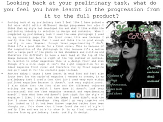 Looking back at your preliminary task, what do
you feel you have learnt in the progression from
it to the full product?
• Looking back at my preliminary task I feel like I have gained a
lot more skill within different design programmes but also I
think that my style had developed too and what I like within the
publishing industry in relation to design and contents. When I
completed my preliminary task I used the same photograph I used
on my contents page for the front cover this was because I
really like the image that I used and think its in good enough
quality to use. However through later experimenting I don’t
think it’s a good choice for a front cover. This is because of
the composition of the photograph in that because it’s a medium
shot a large part of the photo is her shoulders and clothing and
therefore its difficult to have a mast head at the top of the
image because her face is right at the top instead on central.
In relation to other magazines this is a design floor and even
though it’s a nice image it isn’t the right composition for an
ideal magazine front cover and therefore for my final magazine
design I used it for the contents page instead.
• Another thing I think I have learnt is what font and text size
looks best for the style of magazine I wanted to create, in my
preliminary task I used a font that isn’t used very much within
published magazines because it doesn’t look very sophisticated.
I also think that the font size and the different coloured
writing the way in which I have done it doesn’t look very
professional and now from magazine research and experimenting
myself I know what does and doesn’t look right for the style of
magazine I like. I think that the image I used didn’t suit the
font I chose and therefore they didn’t go very together and
just looked as if it had been thrown together rather than been
thought out. This shows that I have found the sort of style I
really like and was able to show it in my final outcome and
improve from my preliminary tasks quality in design.
 