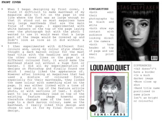 FRONT COVER
• When I began designing my front cover, I
found it difficult to make masthead of my
magazine able to fit on the page in one
line where the font was as large enough so
that it stood out as most magazines have
very large mastheads that are the main
focus of the page. I experimented with
white banners on the top of the page laying
over the photograph but with the photo I
wanted to use it would mean that a large
part of the image would be covered up and
didn’t look as nice as it did without a
banner.
• I then experimented with different font
colours and, using my colour style sheets,
thought a dark maroon colour for the mast
head title with the headline and most of
the other cover lines on the page in a
different coloured font, it would make the
masthead stand out without a huge font or
banner. I did all my experimentation of
designs on Photoshop and finally found one
which I really liked the appearance of.
However after looking at magazines that had
used a mixture of coloured fonts,
especially for their mastheads, they linked
the same colour with something else on the
page. It was either linked with a tone of
an image laid on top of the feature article
photo, or with sections of text. I didn’t
want to lay a secondary lead on top of the
existing feature image however and
therefore changed some of the text on the
page to a dark maroon colour, same as the
masthead. I really liked this design and
chose to use it for my final front cover
design.
SIMILARITIES
-both edit
their
photographs to
be black and
white
-both show eye
contact with
audience by
looking direct
at the camera
-both have
header at top
of page and use
small print
too.
DIFFERENCES
-S&S doesn't’t
have a border
-Is a much
darker image
-More close up
shot
-Band title name
positioned in
same place
Isn't as bright
or colourful
 