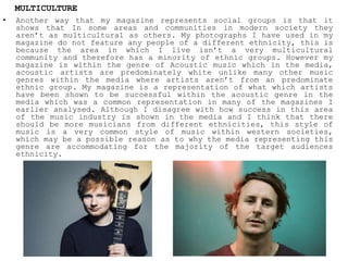• Another way that my magazine represents social groups is that it
shows that In some areas and communities in modern society they
aren’t as multicultural as others. My photographs I have used in my
magazine do not feature any people of a different ethnicity, this is
because the area in which I live isn’t a very multicultural
community and therefore has a minority of ethnic groups. However my
magazine is within the genre of Acoustic music which in the media,
acoustic artists are predominately white unlike many other music
genres within the media where artists aren’t from an predominate
ethnic group. My magazine is a representation of what which artists
have been shown to be successful within the acoustic genre in the
media which was a common representation in many of the magazines I
earlier analysed. Although I disagree with how success in this area
of the music industry is shown in the media and I think that there
should be more musicians from different ethnicities, this style of
music is a very common style of music within western societies,
which may be a possible reason as to why the media representing this
genre are accommodating for the majority of the target audiences
ethnicity.
MULTICULTURE
 
