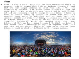• Youth is also a social group that has been represented within my
magazine; this is because when I did my audience research I found
that the main target audience is 16-18 year olds. I therefore
addressed my contents to be within common interests of that age
range which is why my contents page content had be well thought
out and was something I had to change multiple times. I tried to
focus on events coming up around the summer time when this
magazine issue would be published such as music festivals,
upcoming artists and their tour dates, interviews and tips on how
to survive festivals. I tried to include interviews and other
contextual information within the magazine other than ideal
interest of that age Range group because I do think the layout I
have chosen isn’t a stereotypical style of magazine aimed 16-18
year olds and may attract people in their early twenties whose
interests would be slightly different to the younger audience.
YOUTH
 