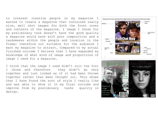 to interest creative people in my magazine I
wanted to create a magazine that contained really
nice, well shot images for both the front cover
and contents of the magazine. I image I chose for
my preliminary task doesn’t have the good quality
a magazine would have with poor composition and a
randomness within the people and location in the
frame; therefore not suitable for the audience I
want my magazine to attract. Compared to my actual
finished outcome I believe that I have expanded my
knowledge of what kind of image and proportions of
image I need for a magazine.
I think that the image I used didn’t suit the font
I chose and therefore they didn’t go very
together and just looked as if it had been thrown
together rather than been thought out. This shows
that I have found the sort of style I really like
and was able to show it in my final outcome and
improve from my preliminary tasks quality in
design.
 