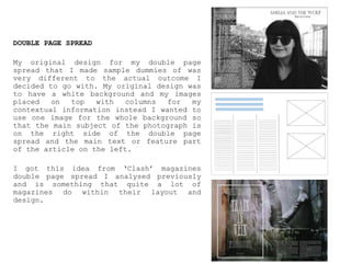 DOUBLE PAGE SPREAD
My original design for my double page
spread that I made sample dummies of was
very different to the actual outcome I
decided to go with. My original design was
to have a white background and my images
placed on top with columns for my
contextual information instead I wanted to
use one image for the whole background so
that the main subject of the photograph is
on the right side of the double page
spread and the main text or feature part
of the article on the left.
I got this idea from ‘Clash’ magazines
double page spread I analysed previously
and is something that quite a lot of
magazines do within their layout and
design.
 