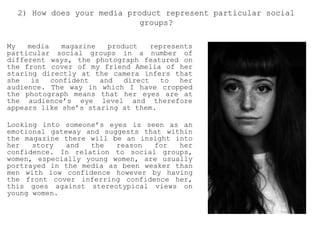My media magazine product represents
particular social groups in a number of
different ways, the photograph featured on
the front cover of my friend Amelia of her
staring directly at the camera infers that
she is confident and direct to her
audience. The way in which I have cropped
the photograph means that her eyes are at
the audience’s eye level and therefore
appears like she’s staring at them.
Looking into someone’s eyes is seen as an
emotional gateway and suggests that within
the magazine there will be an insight into
her story and the reason for her
confidence. In relation to social groups,
women, especially young women, are usually
portrayed in the media as been weaker than
men with low confidence however by having
the front cover inferring confidence her,
this goes against stereotypical views on
young women.
2) How does your media product represent particular social
groups?
 
